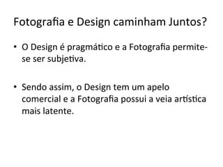 Fotograﬁa	e	Design	caminham	Juntos?	
•  O	Design	é	pragmá<co	e	a	Fotograﬁa	permite-
se	ser	subje<va.		
•  Sendo	assim,	o	Design	tem	um	apelo	
comercial	e	a	Fotograﬁa	possui	a	veia	arKs<ca	
mais	latente.	
 