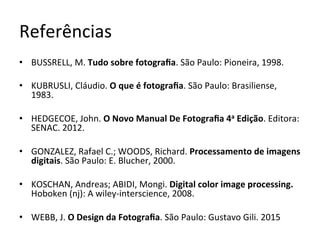 Referências	
•  BUSSRELL,	M.	Tudo	sobre	fotograﬁa.	São	Paulo:	Pioneira,	1998.	
•  KUBRUSLI,	Cláudio.	O	que	é	fotograﬁa.	São	Paulo:	Brasiliense,	
1983.		
•  HEDGECOE,	John.	O	Novo	Manual	De	Fotograﬁa	4a	Edição.	Editora:	
SENAC.	2012.	
•  GONZALEZ,	Rafael	C.;	WOODS,	Richard.	Processamento	de	imagens	
digitais.	São	Paulo:	E.	Blucher,	2000.	
•  KOSCHAN,	Andreas;	ABIDI,	Mongi.	Digital	color	image	processing.	
Hoboken	(nj):	A	wiley-interscience,	2008.		
•  WEBB,	J.	O	Design	da	Fotograﬁa.	São	Paulo:	Gustavo	Gili.	2015	
 