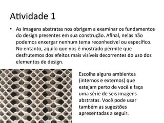 A<vidade	1	
•  As	Imagens	abstratas	nos	obrigam	a	examinar	os	fundamentos	
do	design	presentes	em	sua	construção.	Aﬁnal,	nelas	não	
podemos	enxergar	nenhum	tema	reconhecível	ou	especíﬁco.	
No	entanto,	aquilo	que	nos	é	mostrado	permite	que	
desfrutemos	dos	efeitos	mais	visíveis	decorrentes	do	uso	dos	
elementos	de	design.	
Escolha	alguns	ambientes	
(internos	e	externos)	que	
estejam	perto	de	você	e	faça	
uma	série	de	seis	imagens	
abstratas.	Você	pode	usar	
também	as	sugestões	
apresentadas	a	seguir.	
 