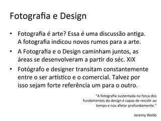 Fotograﬁa	e	Design	
•  Fotograﬁa	é	arte?	Essa	é	uma	discussão	an<ga.		
A	fotograﬁa	indicou	novos	rumos	para	a	arte.	
•  A	Fotograﬁa	e	o	Design	caminham	juntos,	as	
áreas	se	desenvolveram	a	par<r	do	séc.	XIX	
•  Fotógrafo	e	designer	transitam	constantemente	
entre	o	ser	arKs<co	e	o	comercial.	Talvez	por	
isso	sejam	forte	referência	um	para	o	outro.	
	 “A	fotograﬁa	sustentada	na	força	dos	
fundamentos	do	design	é	capaz	de	resis<r	ao	
tempo	e	nos	afetar	profundamente.”	
	
Jeremy	Webb	
 