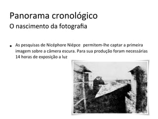 Panorama	cronológico	
O	nascimento	da	fotograﬁa	
•  As	pesquisas	de	Nicéphore	Niépce		permitem-lhe	captar	a	primeira	
imagem	sobre	a	câmera	escura.	Para	sua	produção	foram	necessárias	
14	horas	de	exposição	a	luz	
 