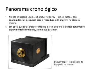 Panorama	cronológico	
•  Niépce	se	associa	Louis	J.	M.	Daguerre	(1787	–	1851).	Juntos,	dão	
con<nuidade	as	pesquisas	para	a	reprodução	de	imagens	na	câmara	
escura.	
•  Em	1849	que	Louis	Daguerre	trouxe	a	arte,	que	era	até	então	totalmente	
experimental	e	complexa,	a	um	novo	patamar.		
Daguerró<po	–	Início	da	era	da	
fotograﬁa	no	mundo.		
 