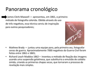 Panorama	cronológico	
			James	Clerk-Maxwell	—	apresentou,	em	1861,	o	primeiro		
método	de	fotograﬁa	colorida.	Ob<da	através	do	uso		
de	três	nega<vos,	essa	técnica	serviu	de	inspiração		
para	outros	pesquisadores;	
•  Mathew	Brady	—	juntou	uma	equipe	para,	pela	primeira	vez,	fotografar	
cenas	de	guerra.	Aproximadamente	7000	nega<vos	da	Guerra	Civil	foram	
feitos	entre	1861	e	1865;	
•  Richard	Leach	Maddox	1862—	inventou	o	método	de	ﬁxação	das	imagens	
usando	uma	suspensão	gela<nosa,	que	subs<tuiria	a	emulsão	de	colódio	
úmida,	criando	as	primeiras	chapas	secas,	que	tornaram	o	processo	de	
revelação	mais	simples.	
 
