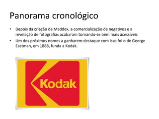 Panorama	cronológico	
•  Depois	da	criação	de	Maddox,	a	comercialização	de	nega<vos	e	a	
revelação	de	fotograﬁas	acabaram	tornando-se	bem	mais	acessíveis	
•  Um	dos	próximos	nomes	a	ganharem	destaque	com	isso	foi	o	de	George	
Eastman,	em	1888,	funda	a	Kodak.	
 