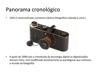 Panorama	cronológico	
•  1925	é	comercializada	a	primeira	câmera	fotográﬁca	colorida	a	Leica	I.	
•  A	par<r	de	1990	com	a	introdução	da	tecnologia	digital	as	digitalizações	
<veram	início.	tem	modiﬁcado	dras<camente	os	paradigmas	que	norteiam	
o	mundo	da	fotograﬁa.	
 