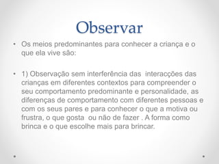 Observar
• Os meios predominantes para conhecer a criança e o
que ela vive são:
• 1) Observação sem interferência das interacções das
crianças em diferentes contextos para compreender o
seu comportamento predominante e personalidade, as
diferenças de comportamento com diferentes pessoas e
com os seus pares e para conhecer o que a motiva ou
frustra, o que gosta ou não de fazer . A forma como
brinca e o que escolhe mais para brincar.
 