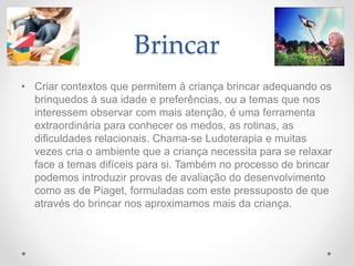 Brincar
• Criar contextos que permitem à criança brincar adequando os
brinquedos à sua idade e preferências, ou a temas que nos
interessem observar com mais atenção, é uma ferramenta
extraordinária para conhecer os medos, as rotinas, as
dificuldades relacionais. Chama-se Ludoterapia e muitas
vezes cria o ambiente que a criança necessita para se relaxar
face a temas difíceis para si. Também no processo de brincar
podemos introduzir provas de avaliação do desenvolvimento
como as de Piaget, formuladas com este pressuposto de que
através do brincar nos aproximamos mais da criança.
 