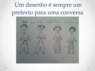 Um desenho é sempre um
pretexto para uma conversa
 