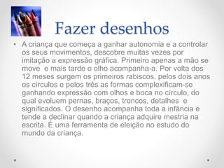 Fazer desenhos
• A criança que começa a ganhar autonomia e a controlar
os seus movimentos, descobre muitas vezes por
imitação a expressão gráfica. Primeiro apenas a mão se
move e mais tarde o olho acompanha-a. Por volta dos
12 meses surgem os primeiros rabiscos, pelos dois anos
os círculos e pelos três as formas complexificam-se
ganhando expressão com olhos e boca no círculo, do
qual evoluem pernas, braços, troncos, detalhes e
significados. O desenho acompanha toda a infância e
tende a declinar quando a criança adquire mestria na
escrita. É uma ferramenta de eleição no estudo do
mundo da criança.
 