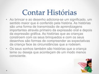 Contar Histórias
• Ao brincar e ao desenho adiciona-se um significado, um
sentido maior que é conferido pela história. As histórias
são uma forma de transmissão de aprendizagens
importantes através primeiro da expressão oral e depois
da expressão gráfica. As histórias que as crianças
constroem com os seus brinquedos e com os seus
desenhos são formas de compreender as expectativas
da criança face às circunstâncias que a rodeiam.
• Os seus sonhos também são histórias que a criança
teme ou deseja que aconteçam de um modo menos
consciente.
 