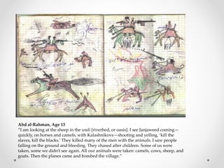 Abd al-Rahman, Age 13
“I am looking at the sheep in the wadi [riverbed, or oasis]. I see Janjaweed coming—
quickly, on horses and camels, with Kalashnikovs—shooting and yelling, ‘kill the
slaves, kill the blacks.’ They killed many of the men with the animals. I saw people
falling on the ground and bleeding. They chased after children. Some of us were
taken, some we didn’t see again. All our animals were taken: camels, cows, sheep, and
goats. Then the planes came and bombed the village.”
 