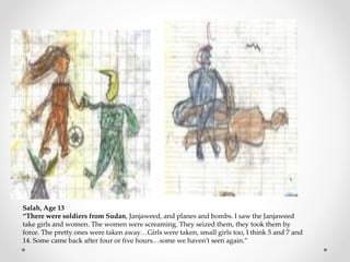 Salah, Age 13
“There were soldiers from Sudan, Janjaweed, and planes and bombs. I saw the Janjaweed
take girls and women. The women were screaming. They seized them, they took them by
force. The pretty ones were taken away…Girls were taken, small girls too, I think 5 and 7 and
14. Some came back after four or five hours…some we haven’t seen again.”
 