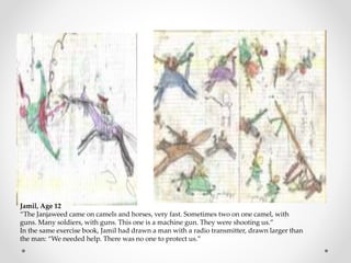 Jamil, Age 12
“The Janjaweed came on camels and horses, very fast. Sometimes two on one camel, with
guns. Many soldiers, with guns. This one is a machine gun. They were shooting us.”
In the same exercise book, Jamil had drawn a man with a radio transmitter, drawn larger than
the man: “We needed help. There was no one to protect us.”
 
