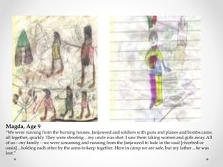 Magda, Age 9
“We were running from the burning houses. Janjaweed and soldiers with guns and planes and bombs came,
all together, quickly. They were shooting…my uncle was shot. I saw them taking women and girls away. All
of us—my family—we were screaming and running from the Janjaweed to hide in the wadi [riverbed or
oasis]…holding each other by the arms to keep together. Here in camp we are safe, but my father…he was
lost.”
 