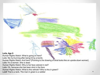 Leila, Age 9
Human Rights Watch: What is going on here?
Leila: My hut burning after being hit by a bomb.
Human Rights Watch: And here? [Pointing to the drawing of what looks like an upside-down woman]
Leila: It’s a woman. She is dead.
Human Rights Watch: Why is her face colored in red?
Leila: Oh, because she has been shot in the face.
Human Rights Watch: What is this vehicle? Who is this in green?
Leila: That is a tank. The man in green is a soldier
 