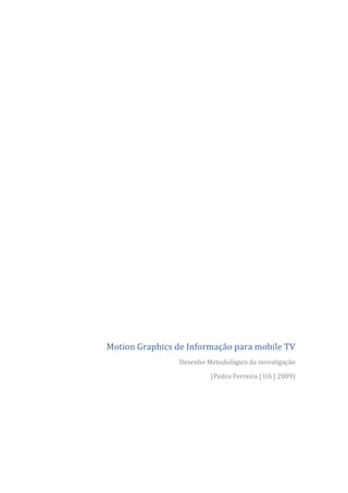  
	
  

	
  
                                                                                           	
  
                                                                                           	
  
                                                                                           	
  

                                                                                           	
  
                                                                                           	
  
                                                                                           	
  

                                                                                           	
  
                                                                                           	
  

                                                                                           	
  
                                                                                           	
  

                                                                                           	
  
                                                                                           	
  
                                                                                           	
  

                                                                                           	
  
                                                                                           	
  
                                                                                           	
  
                                                                                           	
  

                                                                                           	
  
       Motion	
  Graphics	
  de	
  Informação	
  para	
  mobile	
  TV	
  
                                Desenho	
  Metodológico	
  da	
  investigação	
  

                                             (Pedro	
  Ferreira	
  |	
  UA	
  |	
  2009)	
  

	
  
	
  
	
  
	
  

                                                                                           	
  
 