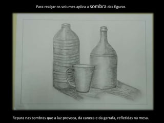 Para realçar os volumes aplica a sombra das figuras
Repara nas sombras que a luz provoca, da caneca e da garrafa, refletidas na mesa.
 