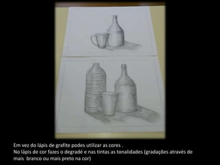 Em vez do lápis de grafite podes utilizar as cores .
No lápis de cor fazes o degradé e nas tintas as tonalidades (gradações através de
mais branco ou mais preto na cor)
 