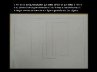 1- Ver quais as figuras/objetos que estão atrás e as que estão à frente.
2- As que estão mais perto de nós estão à frente e abaixo das outras.
3- Traçar um eixo de simetria e as figuras geométricas dos objetos.
 