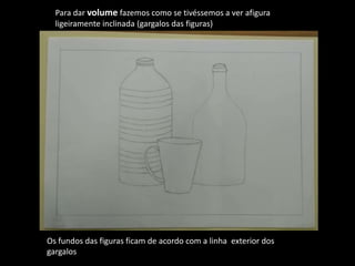 Para dar volume fazemos como se tivéssemos a ver afigura
ligeiramente inclinada (gargalos das figuras)
Os fundos das figuras ficam de acordo com a linha exterior dos
gargalos
 