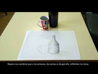 Repara nas sombras que a luz provoca, da caneca e da garrafa, refletidas na mesa.
 