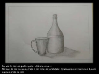 Em vez do lápis de grafite podes utilizar as cores .
No lápis de cor fazes o degradé e nas tintas as tonalidades (gradações através de mais branco
ou mais preto na cor)
 