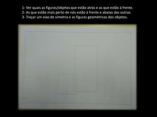 1- Ver quais as figuras/objetos que estão atrás e as que estão à frente.
2- As que estão mais perto de nós estão à frente e abaixo das outras.
3- Traçar um eixo de simetria e as figuras geométricas dos objetos.
 