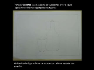 Para dar volume fazemos como se tivéssemos a ver a figura
ligeiramente inclinada (gargalos das figuras)
Os fundos das figuras ficam de acordo com a linha exterior dos
gargalos
 