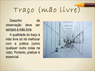 Traço (mão livre)
   Desenho              de
observação deve ser
sempre à mão livre.
   A qualidade do traço à
mão livre só irá melhorar
com a prática (como
qualquer outra coisa na
vida). Portanto, praticar é
essencial.
 