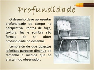 Profundidade
   O desenho deve apresentar
profundidade de campo na
perspectiva. Pontos de fuga,
textura, luz e sombra são
formas     de    se    obter
profundidade no desenho.
   Lembra-te de que objectos
idênticos parecem diminuir de
tamanho à medida que se
afastam do observador.
 