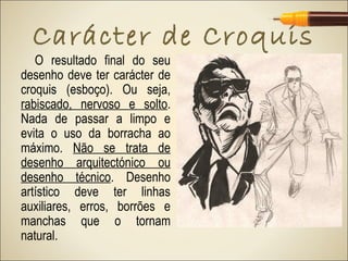 Carácter de Croquis
   O resultado final do seu
desenho deve ter carácter de
croquis (esboço). Ou seja,
rabiscado, nervoso e solto.
Nada de passar a limpo e
evita o uso da borracha ao
máximo. Não se trata de
desenho arquitectónico ou
desenho técnico. Desenho
artístico deve ter linhas
auxiliares, erros, borrões e
manchas que o tornam
natural.
 
