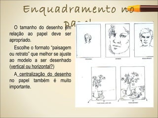 Enquadramento no
                       papel
  O tamanho do desenho em
relação ao papel deve ser
apropriado.
   Escolhe o formato “paisagem
ou retrato” que melhor se ajuste
ao modelo a ser desenhado
(vertical ou horizontal?)
   A centralização do desenho
no papel também é muito
importante.
 