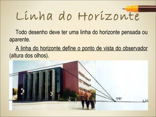 Linha do Horizonte
    Todo desenho deve ter uma linha do horizonte pensada ou
aparente.
    A linha do horizonte define o ponto de vista do observador
(altura dos olhos).
 