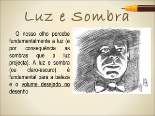 Luz e Sombra
   O nosso olho percebe
fundamentalmente a luz (e
por consequência as
sombras que a luz
projecta). A luz e sombra
(ou     claro-escuro)   é
fundamental para a beleza
e o volume desejado no
desenho
 