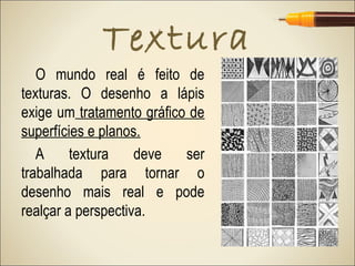 Textura
   O mundo real é feito de
texturas. O desenho a lápis
exige um tratamento gráfico de
superfícies e planos.
   A     textura    deve   ser
trabalhada para tornar o
desenho mais real e pode
realçar a perspectiva.
 