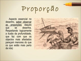 Proporção
    Aspecto essencial no
desenho, saber observar
as proporções daquilo
que      se      desenha.
Respeitando logicamente
a ilusão da profundidade,
que faz com que os
objectos mais afastados
pareçam menores do que
os que estão mais perto
de nós)
 