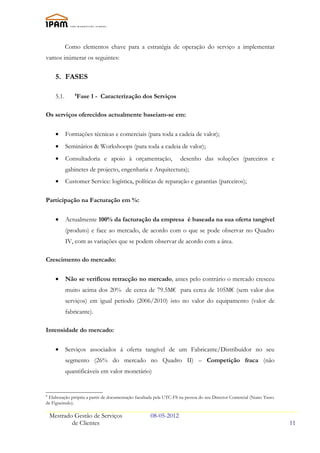 Como elementos chave para a estratégia de operação do serviço a implementar
vamos inúmerar os seguintes:


      5. FASES

      5.1.       Fase 1 - Caracterízação dos Serviços
                 8




Os serviços oferecidos actualmente baseiam-se em:


      •      Formações técnicas e comerciais (para toda a cadeia de valor);
      •      Seminários & Workshoops (para toda a cadeia de valor);
      •      Consultadoria e apoio à orçamentação,                 desenho das soluções (parceiros e
             gabinetes de projecto, engenharia e Arquitectura);
      •      Customer Service: logística, políticas de reparação e garantias (parceiros);

Participação na Facturação em %:

      •      Actualmente 100% da facturação da empresa é baseada na sua oferta tangível
             (produto) e face ao mercado, de acordo com o que se pode observar no Quadro
             IV, com as variações que se podem observar de acordo com a área.

Crescimento do mercado:

      •      Não se verificou retracção no mercado, antes pelo contrário o mercado cresceu
             muito acima dos 20% de cerca de 79.5M€ para cerca de 105M€ (sem valor dos
             serviços) em igual periodo (2006/2010) isto no valor do equipamento (valor de
             fabricante).

Intensidade do mercado:


      •      Serviços associados á oferta tangível de um Fabricante/Distribuídor no seu
             segmento (26% do mercado no Quadro II) – Competição fraca (não
             quantificáveis em valor monetário)


8
 Elaboração própria a partir de documentação facultada pela UTC-FS na pessoa do seu Director Comercial (Nuno Tasso
de Figueiredo).

    Mestrado Gestão de Serviços                     08-05-2012
            de Clientes                                                                                              11
 