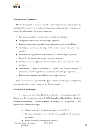 Posicionamento competitivo:

   De uma forma geral os serviços oferecidos estão bem posicionados, fazem parte da
oferta global (produto+serviço) e não representam custos adicionais para os parceiros, no
entanto têm sido um factor diferenciador da mesma:

   •   Entregas de mercadorias sem custos á porta do cliente em 5 dias;
   •   Transportes das reparações sem custos para o parceiro;
   •   Equipamentos em garantia trocados sem encargos para o parceiro. em 15 dias;
   •   Tracking das encomendas em tempo real “customer service” sem custos para o
       parceiro;
   •   Empréstimo de equipamentos para demonstrações sem custos para o parceiro;
   •   Formações técnicas e comerciais sem custos para o parceiro;
   •   Workshoops com um planeamento anual (mínimo 8 por ano) sem custos para o
       parceiro;
   •   Consultadoria e apoio à orçamentação,         desenho das soluções (parceiros e
       gabinetes de projecto, engenharia e Arquitectura) sem custos para o parceiro;
   •   Documentação técnica e comercial sem custos para o parceiro..

   Estes serviços têm sido percepcionados pelos parceiros (Instaladores e Integradores)
como valor acrescido á oferta e superiores aos da concorrência.

Caracterização dos Clientes:

       A empresa tem uma oferta Nacional não fazendo a segmentação geogáfica dos
clientes nem demográfica pois trata-se de B2B (Instaladores, Distribuídores e Business
Partner’s) exclusivamente. Conforme o Quadro V são cerca de 130 parceiros e a sua
segmentação é comportamental por:


            •   Volume anual (80% da facturação encontra-se no TOP 25);
            •   Penetração de cada área do portefólio (muito equilibrada salvo raríssimas
                excepções);
          • Solidez Financeira (com variações abismais);
 Mestrado Gestão de Serviços         08-05-2012
         de Clientes                                                                        12
 