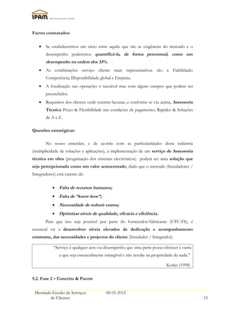 Factos constatados:

   •   Se estabelecermos um rácio entre aquilo que são as exigências do mercado e o
       desempenho poderemos quantificá-la, de forma percentual, como um
       desempenho na ordem dos 33%.
   •   As combinações serviço cliente mais representativas são a Fiabilidade;
       Competência; Disponibilidade global e Empatia.
   •   A focalização nas operações é razoável mas com alguns campos que podem ser
       preenchidos.
   •   Requisitos dos clientes onde existem lacunas, e conforme se viu acima, Assessoria
       Técnica Preço & Flexibilidade nas condições de pagamento; Rapidez & Soluções
       de A a Z.

Questões estratégicas:

       No nosso entender, e de acordo com as particularidades desta indústria
(multiplicidade de soluções e aplicações), a implementação de um serviço de Assessoria
técnica em obra (progamação dos sistemas electrónicos) poderá ser uma solução que
seja percepcionada como um valor acrescentado, dado que o mercado (Instaladores /
Integradores) está carente de:

           •   Falta de recursos humanos;
           •   Falta de “know-how”;
           •   Necessidade de reduzir custos;
           •   Optimizar níveis de qualidade, eficácia e eficiência..
       Para que isto seja possível por parte do fornecedor/fabricante (UTC-FS), é
essencial vir a desenvolver níveis elevados de dedicação e acompanhamento
constante, das necessidades e projectos do cliente (Instalador / Integrador).

            “Serviço é qualquer acto ou desempenho que uma parte possa oferecer a outra
               e que seja essencialmente intangível e não resulte na propriedade de nada.”

                                                                            Kotler (1998)

5.2. Fase 2 – Conceito & Pacote


 Mestrado Gestão de Serviços             08-05-2012
         de Clientes                                                                         15
 