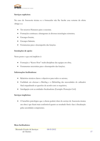 Serviços explícitos:

No caso da Assessoria técnica se o fornecedor não lhe faculte essa vertente da oferta
obriga-o a:

   •   Ter recursos Humanos para o executar;
   •   Formações contínuas e abrangentes ás diversas tecnologias existentes;
   •   Encargos Sociais;
   •   Encargos Salariais;
   •   Ferramentas para o desempenho das funções.

Instalações de apoio:

Neste ponto o que está implícito é:

   •   Formação e “Know How” multi-disciplinar das equipas em obra;
   •   Ferramentas necessárias para o desempenho das funções;

Informações facilitadoras:


   •   Relatórios técnicos claros e objectivos para todos os actores;
   •   Facilidade em efectuar o Briefing e o Debriefing das necessidades do utilizador
       final enquadrando as questões de acordo com os requisitos;
   •   Interligação com as entidades fiscalizadoras (Exemplo: Protecção Civil)

Serviços implícitos:

   •   O benefício psicológico que o cliente poderá obter do serviço de Assessoria técnica
       em obra é que ficará mais confortável quanto ao resultado final e face à fiscalização
       pelas autoridades competentes.




Bens facilitadores:

 Mestrado Gestão de Serviços              08-05-2012
         de Clientes                                                                           17
 