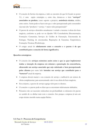 •   O conceito de Serviço da empresa, e indo ao encontro do que foi focado no ponto
       3.1., é uma     opção estratégica e, entre elas, destaca-se o item “serviços”
       associados ao produto, como suporte a projecto, assistência técnica, crédito,
       entre outros. Assim pode-se fazer com que o valor percepcionado pelo consumidor
       seja mais alto “producto + serviço = maior valor percepcionado”
   •   O pacote de serviços oferecidos actualmente é variado e inerente á oferta dos bens
       tangíveis, conforme se pode ver no Quadro VII: Consultadoria; Documentação;
       Formações Comerciais; Serviços de Crédito & Facturação; Encomendas &
       Entregas; Tracking de encomendas; Reparações & Garantias; Empréstimos;
       Formações Técnicas; Workshoops.
   •   O estágio actual do alinhamento entre o conceito e o pacote é de que
       contribuirá para o conceito de forma significativa.

Questões estratégicas:

   •   O conceito dos serviços existentes assim como o que se quer implementar
       traduz a intenção da empresa em minorar a penetração da concorrência,
       oferecendo um serviço associado que seja valorizado e bem percepcionado
       pelos clientes por outro lado introduz um serviço que contribuirá para o
       “turnover” anual da empresa.
   •   A empresa deverá manter o seu conceito de serviço e melhorá-lo em termos de
       oferta complementar, para acrescentando valor à sua oferta de bens tangíveis;
   •   Em conjunto, o pacote de serviços agrega valor para os clientes;
   •   O conceito e o pacote pode-se dizer que se encontram relativamente alinhados;
   •   Pensamos não ser necessáro redesenhar em profundidade os elementos do pacote
       no sentido de os alinhar mais com o conceito. Isto porque a empresa já tem um
       corpo técnico inserido numa equipa Ibérica .




5.3. Fase 3 – Processos & Competências
 Mestrado Gestão de Serviços             08-05-2012
         de Clientes                                                                        19
 