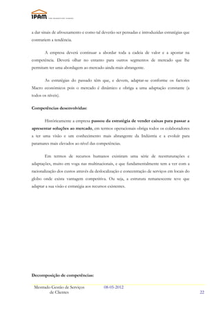 a dar sinais de afrouxamento e como tal deverão ser pensadas e introduzidas estratégias que
contrariem a tendência.

        A empresa deverá continuar a abordar toda a cadeia de valor e a apostar na
competência. Deverá olhar no entanto para outros segmentos de mercado que lhe
permitam ter uma abordagem ao mercado ainda mais abrangente.

        As estratégias do passado têm que, e devem, adaptar-se conforme os factores
Macro económicos pois o mercado é dinâmico e obriga a uma adaptação constante (a
todos os níveis).

Competências desenvolvidas:

        Históricamente a empresa passou da estratégia de vender caixas para passar a
apresentar soluções ao mercado, em termos operacionais obriga todos os colaboradores
a ter uma visão e um conhecimento mais abrangente da Indústria e a evoluír para
patamares mais elevados ao nível das competências.

        Em termos de recursos humanos existiram uma série de reestruturações e
adaptações, muito em voga nas multinacionais, e que fundamentalmente tem a ver com a
racionalização dos custos através da deslocalização e concentração de serviços em locais do
globo onde exista vantagem competitiva. Ou seja, a estrutura remanescente teve que
adaptar a sua visão e estratégia aos recursos existentes.




Decomposição de competências:

 Mestrado Gestão de Serviços                08-05-2012
         de Clientes                                                                          22
 