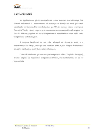 6. CONCLUSÕES

       No seguimento do que foi explanado nos pontos anteriores concluímos que é de
extrema importância o     melhoramento da percepção de serviço nas áreas que foram
identificadas previamente. Por outro lado, dado que 74% do mercado oferece o serviço de
Assessoria Técnica e que a empresa neste momento se encontra condicionada a operar em
26% do mercado, julgamos ser de vital importância a implementação desta oferta como
complemento à oferta tangível.

       A empresa beneficiará de um valor adicional na facturação anual, e a
implementação do serviço, dado que será focada no TOP 20, não obrigará de imediato a
alterações significativas ao nível dos recursos humanos.

       Como tal, concluímos que este serviço como parte da oferta (Tangível + Intangível)
dotará a empresa de mecanismos competitivos idênticos, mas fundamentais, aos da sua
concorrência.




 Mestrado Gestão de Serviços              08-05-2012
         de Clientes                                                                        33
 