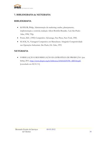 7. BIBLIOGRAFIA & NETGRAFIA

BIBLIOGRAFIA

  •   KOTLER, Philip, Administração de marketing: analise, planejamento,
      implementação e controle; tradução Ailton Bomfim Brandão. 5.ed. São Paulo:
      Atlas, 1998, 725p
  •   Porter, M.E. (1985) Competitive Advantage, Free Press, New York, 1985.
  •   SLACK, N., Vantagem Competitiva em Manufatura: Atingindo Competitividade
      nas Operações Industriais. São Paulo, Ed. Atlas, 1993.

NETGRAFIA

  •   FORMULAÇÃO E REFORMULAÇÃO DA ESTRATÉGIA DE PRODUÇÃO- [em
      linha], 2011, http://www.abepro.org.br/biblioteca/ENEGEP1998_ART166.pdf
      [consultado em 28/01/11]




Mestrado Gestão de Serviços             08-05-2012
        de Clientes                                                                34
 