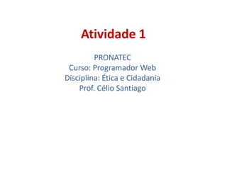 Atividade 1
PRONATEC
Curso: Programador Web
Disciplina: Ética e Cidadania
Prof. Célio Santiago
 