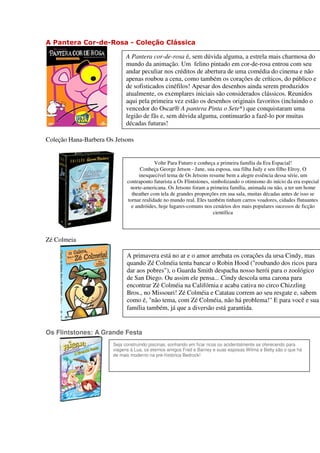 A Pantera Cor-de-Rosa - Coleção Clássica

                             A Pantera cor-de-rosa é, sem dúvida alguma, a estrela mais charmosa do
                             mundo da animação. Um felino pintado em cor-de-rosa entrou com seu
                             andar peculiar nos créditos de abertura de uma comédia do cinema e não
                             apenas roubou a cena, como também os corações de críticos, do público e
                             de sofisticados cinéfilos! Apesar dos desenhos ainda serem produzidos
                             atualmente, os exemplares iniciais são considerados clássicos. Reunidos
                             aqui pela primeira vez estão os desenhos originais favoritos (incluindo o
                             vencedor do Oscar® A pantera Pinta o Sete*) que conquistaram uma
                             legião de fãs e, sem dúvida alguma, continuarão a fazê-lo por muitas
                             décadas futuras!

Coleção Hana-Barbera Os Jetsons


                                          Volte Para Futuro e conheça a primeira família da Era Espacial!
                                    Conheça George Jetson - Jane, sua esposa, sua filha Judy e seu filho Elroy. O
                                   inesquecível tema de Os Jetsons resume bem a alegre essência dessa série, um
                             contraponto futurista a Os Flintstones, simbolizando o otimismo do início da era especial
                              norte-americana. Os Jetsons foram a primeira família, animada ou não, a ter um home
                               theather com tela de grandes proporções em sua sala, muitas décadas antes de isso se
                             tornar realidade no mundo real. Eles também tinham carros voadores, cidades flutuantes
                               e andróides, hoje lugares-comuns nos cenários dos mais populares sucessos de ficção
                                                                      científica




Zé Colmeia

                             A primavera está no ar e o amor arrebata os corações da ursa Cindy, mas
                             quando Zé Colméia tenta bancar o Robin Hood ("roubando dos ricos para
                             dar aos pobres"), o Guarda Smith despacha nosso herói para o zoológico
                             de San Diego. Ou assim ele pensa... Cindy descola uma carona para
                             encontrar Zé Colméia na Califórnia e acaba cativa no circo Chizzling
                             Bros., no Missouri! Zé Colméia e Catatau correm ao seu resgate e, sabem
                             como é, "não tema, com Zé Colméia, não há problema!" E para você e sua
                             família também, já que a diversão está garantida.


Os Flintstones: A Grande Festa
                       Seja construindo piscinas, sonhando em ficar ricos ou acidentalmente se oferecendo para
                       viagens à Lua, os eternos amigos Fred e Barney e suas esposas Wilma e Betty são o que há
                       de mais moderno na pré-histórica Bedrock!
 