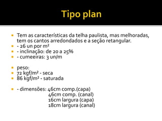  Tem as características da telha paulista, mas melhoradas,
tem os cantos arredondados e a seção retangular.
 - 26 un por m²
 - inclinação: de 20 a 25%
 - cumeeiras: 3 un/m
 peso:
 72 kgf/m² - seca
 86 kgf/m² - saturada
 - dimensões: 46cm comp.(capa)
46cm comp. (canal)
16cm largura (capa)
18cm largura (canal)
 