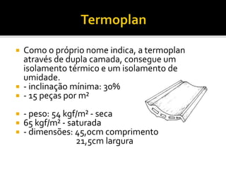  Como o próprio nome indica, a termoplan
através de dupla camada, consegue um
isolamento térmico e um isolamento de
umidade.
 - inclinação mínima: 30%
 - 15 peças por m²
 - peso: 54 kgf/m² - seca
 65 kgf/m² - saturada
 - dimensões: 45,0cm comprimento
21,5cm largura
 