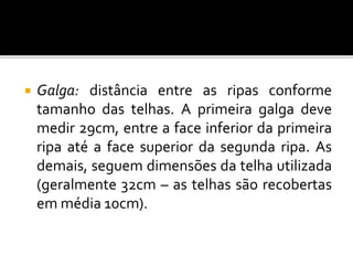 Galga: distância entre as ripas conforme
tamanho das telhas. A primeira galga deve
medir 29cm, entre a face inferior da primeira
ripa até a face superior da segunda ripa. As
demais, seguem dimensões da telha utilizada
(geralmente 32cm – as telhas são recobertas
em média 10cm).
 