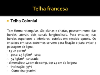  Telha Colonial
Tem forma retangular, são planas e chatas, possuem numa das
bordas laterais dois canais longitudinais. Para encaixe, nas
bordas superiores e inferiores, cutelos em sentido oposto. Os
encaixes em seus extremos servem para fixação e para evitar a
passagem da água.
- 15 un por m²
- peso: 45 kgf/m² - seca
- 54 kgf/m² - saturada
- dimensões= 40 cm de comp. por 24 cm de largura
- inclinação: 33%
- Cumeeira: 3 un/ml
 